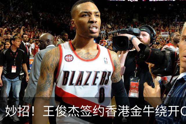 妙招！王俊杰签约香港金牛绕开CBA选秀，保留NBA梦想+收入暴涨